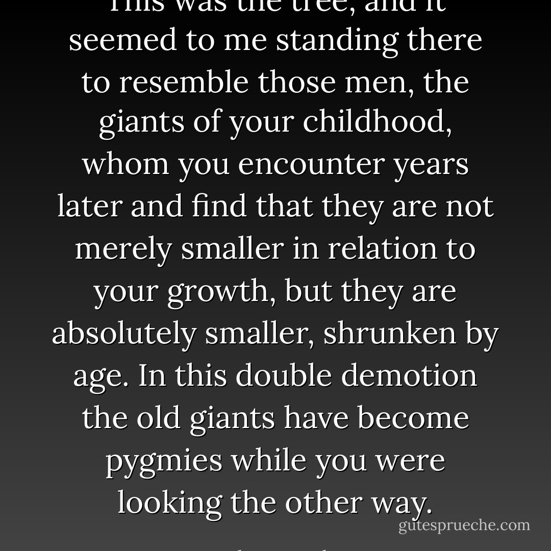 This was the tree, and it seemed to me standing there to resemble those men, the giants of your childhood, whom you encounter years later and find that they are not merely smaller in relation to your growth, but they are absolutely smaller, shrunken by age. In this double demotion the old giants have become pygmies while you were looking the other way. - John Knowles