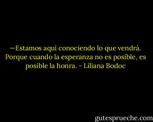 —Estamos aquí conociendo lo que vendrá. Porque cuando la esperanza no es posible, es posible la honra. - Liliana Bodoc