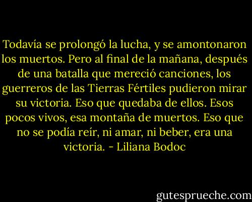 Todavía se prolongó la lucha, y se amontonaron los muertos. Pero al final de la mañana, después de una batalla que mereció canciones, los guerreros de las Tierras Fértiles pudieron mirar su victoria. Eso que quedaba de ellos. Esos pocos vivos, esa montaña de muertos. Eso que no se podía reír, ni amar, ni beber, era una victoria. - Liliana Bodoc