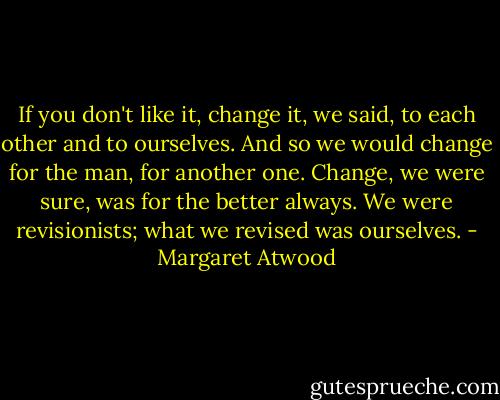 If you don't like it, change it, we said, to each other and to ourselves. And so we would change for the man, for another one. Change, we were sure, was for the better always. We were revisionists; what we revised was ourselves. - Margaret Atwood
