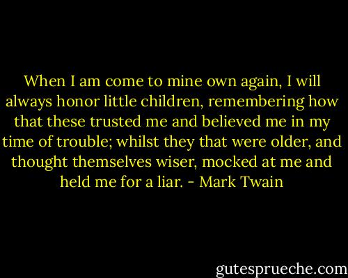 When I am come to mine own again, I will always honor little children, remembering how that these trusted me and believed me in my time of trouble; whilst they that were older, and thought themselves wiser, mocked at me and held me for a liar. - Mark Twain