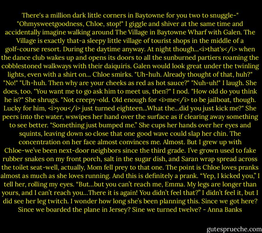 There's a million dark little corners in Baytowne for you two to snuggle-"<br />"Ohmysweetgoodness, Chloe, stop!" I giggle and shiver at the same time and accidentally imagine walking around The Village in Baytowne Wharf with Galen. The Village is exactly that-a sleepy little village of tourist shops in the middle of a golf-course resort. During the daytime anyway. At night though...<i>that's</i> when the dance club wakes up and opens its doors to all the sunburned partiers roaming the cobblestoned walkways with their daiquiris. Galen would look great under the twinling lights, even with a shirt on...<br />Chloe smirks. "Uh-huh. Already thought of that, huh?"<br />"No!"<br />"Uh-huh. Then why are your cheeks as red as hot sauce?"<br />"Nuh-uh!" I laugh. She does, too.<br />"You want me to go ask him to meet us, then?"<br />I nod. "How old do you think he is?"<br />She shrugs. "Not creepy-old. Old enough for <i>me</i> to be jailboat, though. Lucky for him, <i>you</i> just turned eighteen...What the...did you just kick me?" She peers into the water, wswipes her hand over the surface as if clearing away something to see better. "Something just bumped me.”<br />She cups her hands over her eyes and squints, leaving down so close that one good wave could slap her chin. The concentration on her face almost convinces me. Almost. But I grew up with Chloe-we’ve been next-door neighbors since the third grade. I’ve grown used to fake rubber snakes on my front porch, salt in the sugar dish, and Saran wrap spread across the toilet seat-well, actually, Mom fell prey to that one. The point is Chloe loves pranks almost as much as she loves running. And this is definitely a prank.<br />“Yep, I kicked you,” I tell her, rolling my eyes.<br />“But…but you can’t reach me, Emma. My legs are longer than yours, and I can’t reach you…There it is again! You didn’t feel that?”<br />I didn’t feel it, but I did see her leg twitch. I wonder how long she’s been planning this. Since we got here? Since we boarded the plane in Jersey? Sine we turned twelve? - Anna Banks