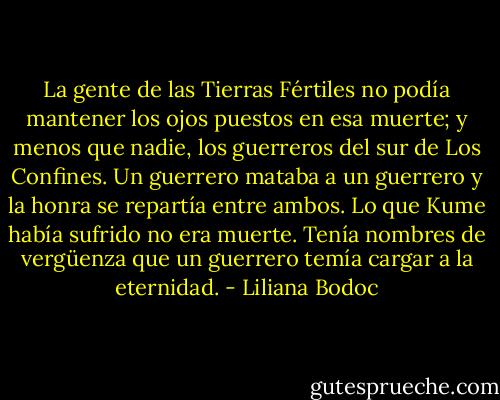 La gente de las Tierras Fértiles no podía mantener los ojos puestos en esa muerte; y menos que nadie, los guerreros del sur de Los Confines. Un guerrero mataba a un guerrero y la honra se repartía entre ambos. Lo que Kume había sufrido no era muerte. Tenía nombres de vergüenza que un guerrero temía cargar a la eternidad. - Liliana Bodoc