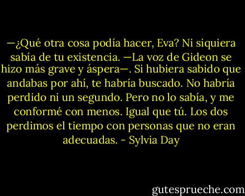 —¿Qué otra cosa podía hacer, Eva? Ni siquiera sabía de tu existencia. —La voz de Gideon se hizo más grave y áspera—. Si hubiera sabido que andabas por ahí, te habría buscado. No habría perdido ni un segundo. Pero no lo sabía, y me conformé con menos. Igual que tú. Los dos perdimos el tiempo con personas que no eran adecuadas. - Sylvia Day