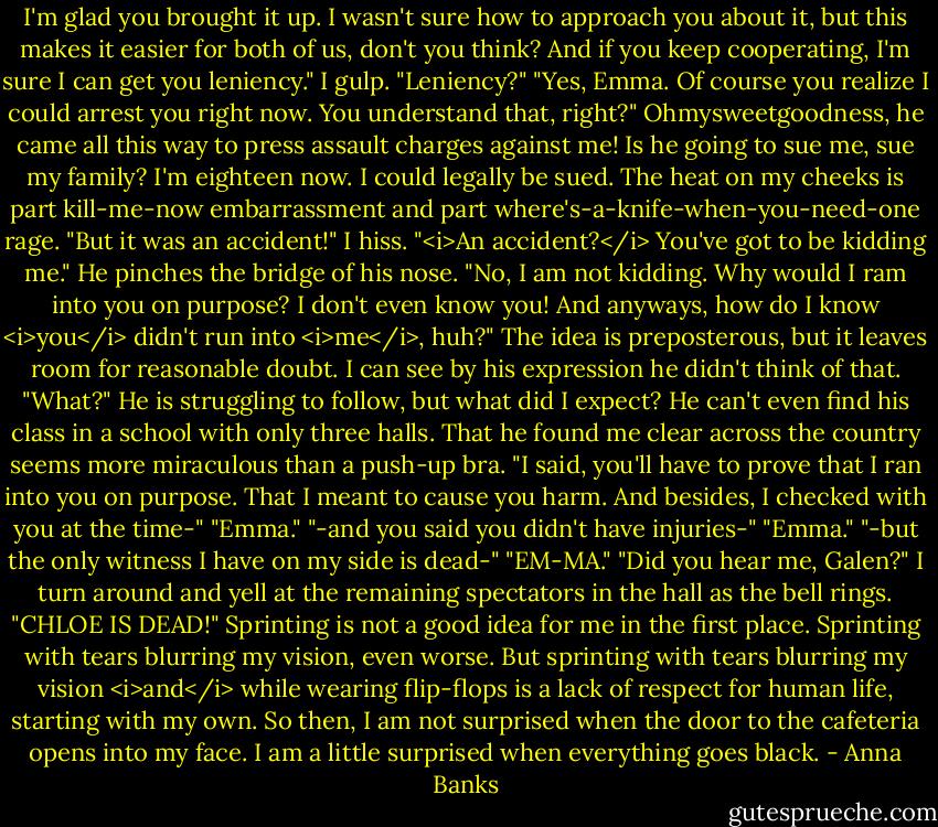 I'm glad you brought it up. I wasn't sure how to approach you about it, but this makes it easier for both of us, don't you think? And if you keep cooperating, I'm sure I can get you leniency."<br />I gulp. "Leniency?"<br />"Yes, Emma. Of course you realize I could arrest you right now. You understand that, right?"<br />Ohmysweetgoodness, he came all this way to press assault charges against me! Is he going to sue me, sue my family? I'm eighteen now. I could legally be sued. The heat on my cheeks is part kill-me-now embarrassment and part where's-a-knife-when-you-need-one rage. "But it was an accident!" I hiss.<br />"<i>An accident?</i> You've got to be kidding me." He pinches the bridge of his nose.<br />"No, I am not kidding. Why would I ram into you on purpose? I don't even know you! And anyways, how do I know <i>you</i> didn't run into <i>me</i>, huh?" The idea is preposterous, but it leaves room for reasonable doubt. I can see by his expression he didn't think of that.<br />"What?" He is struggling to follow, but what did I expect? He can't even find his class in a school with only three halls. That he found me clear across the country seems more miraculous than a push-up bra.<br />"I said, you'll have to prove that I ran into you on purpose. That I meant to cause you harm. And besides, I checked with you at the time-"<br />"Emma."<br />"-and you said you didn't have injuries-"<br />"Emma."<br />"-but the only witness I have on my side is dead-"<br />"EM-MA."<br />"Did you hear me, Galen?" I turn around and yell at the remaining spectators in the hall as the bell rings. "CHLOE IS DEAD!"<br />Sprinting is not a good idea for me in the first place. Sprinting with tears blurring my vision, even worse. But sprinting with tears blurring my vision <i>and</i> while wearing flip-flops is a lack of respect for human life, starting with my own. So then, I am not surprised when the door to the cafeteria opens into my face. I am a little surprised when everything goes black. - Anna Banks
