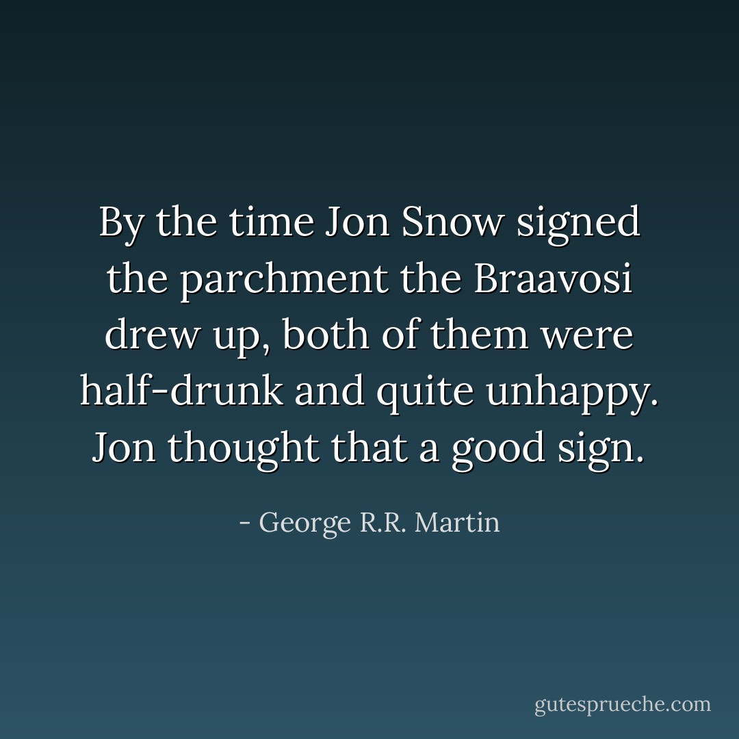 By the time Jon Snow signed the parchment the Braavosi drew up, both of them were half-drunk and quite unhappy. Jon thought that a good sign. - George R.R. Martin