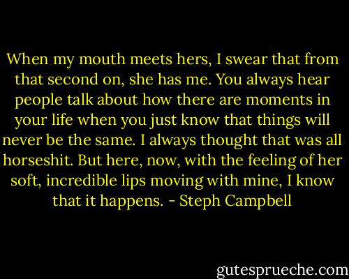 When my mouth meets hers, I swear that from that second on, she has me. You always hear people talk about how there are moments in your life when you just know that things will never be the same. I always thought that was all horseshit. But here, now, with the feeling of her soft, incredible lips moving with mine, I know that it happens. - Steph Campbell