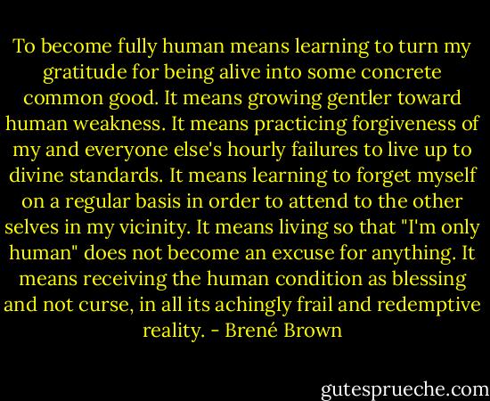 To become fully human means learning to turn my gratitude for being alive into some concrete common good. It means growing gentler toward human weakness. It means practicing forgiveness of my and everyone else's hourly failures to live up to divine standards. It means learning to forget myself on a regular basis in order to attend to the other selves in my vicinity. It means living so that "I'm only human" does not become an excuse for anything. It means receiving the human condition as blessing and not curse, in all its achingly frail and redemptive reality. - Brené Brown