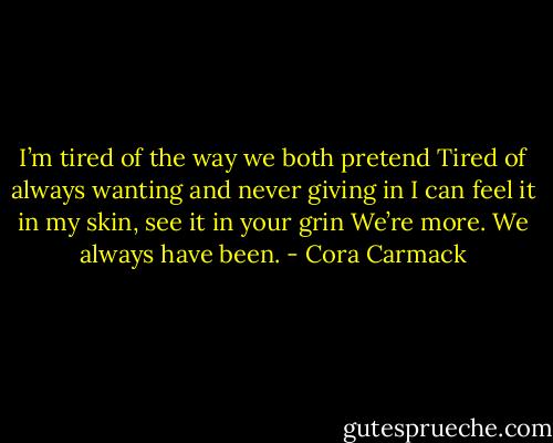 I’m tired of the way we both pretend<br />Tired of always wanting and never giving in<br />I can feel it in my skin, see it in your grin<br />We’re more. We always have been. - Cora Carmack