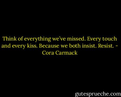 Think of everything we’ve missed.<br />Every touch and every kiss.<br />Because we both insist.<br />Resist. - Cora Carmack