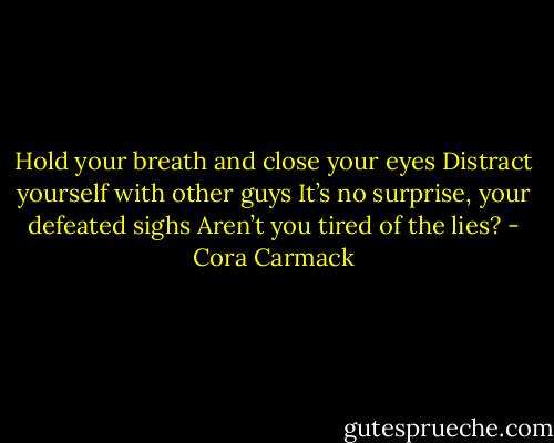Hold your breath and close your eyes<br />Distract yourself with other guys<br />It’s no surprise, your defeated sighs<br />Aren’t you tired of the lies? - Cora Carmack