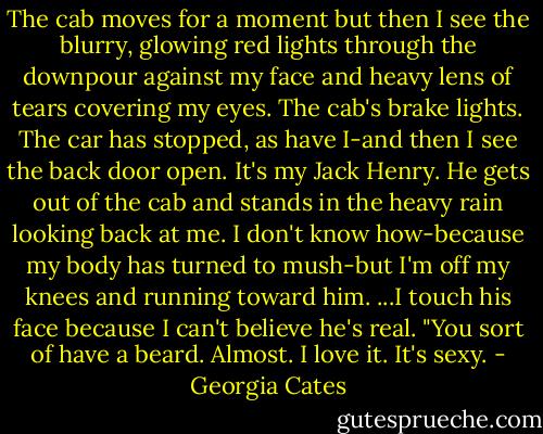 The cab moves for a moment but then I see the blurry, glowing red lights through the downpour against my face and heavy lens of tears covering my eyes. The cab's brake lights. The car has stopped, as have I-and then I see the back door open.<br />It's my Jack Henry.<br />He gets out of the cab and stands in the heavy rain looking back at me. I don't know how-because my body has turned to mush-but I'm off my knees and running toward him.<br />...I touch his face because I can't believe he's real. "You sort of have a beard. Almost. I love it. It's sexy. - Georgia Cates