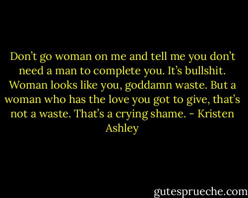 Don’t go woman on me and tell me you don’t need a man to complete you. It’s bullshit. Woman looks like you, goddamn waste. But a woman who has the love you got to give, that’s not a waste. That’s a crying shame. - Kristen Ashley