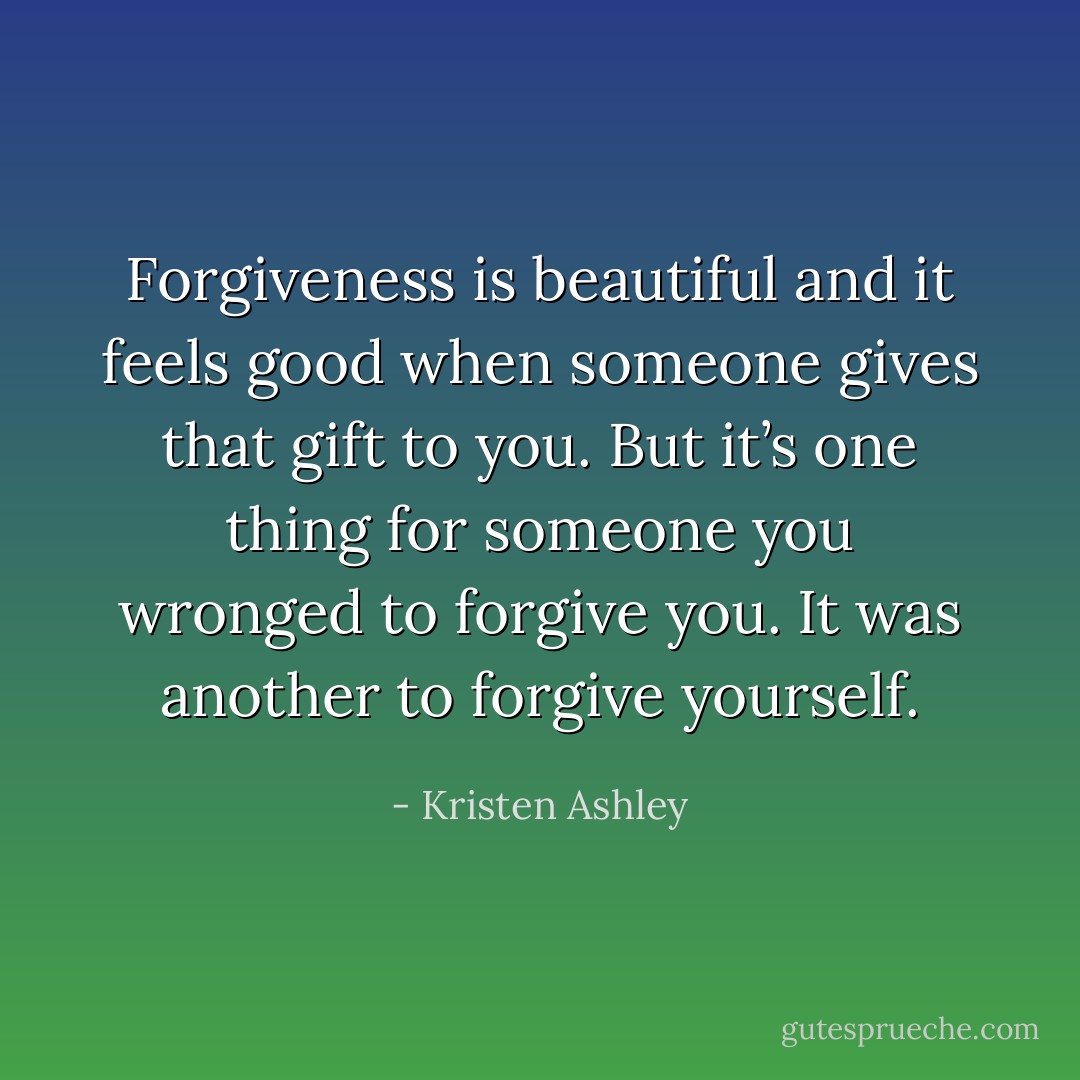 Forgiveness is beautiful and it feels good when someone gives that gift to you. But it’s one thing for someone you wronged to forgive you. It was another to forgive yourself. - Kristen Ashley