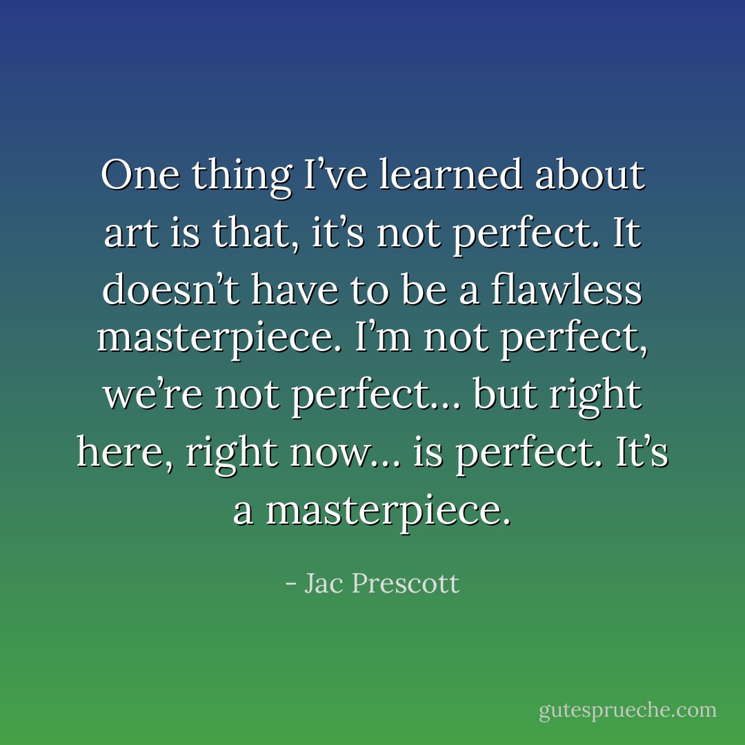 One thing I’ve learned about art is that, it’s not perfect. It doesn’t have to be a flawless masterpiece. I’m not perfect, we’re not perfect… but right here, right now… is perfect. It’s a masterpiece. - Jac Prescott