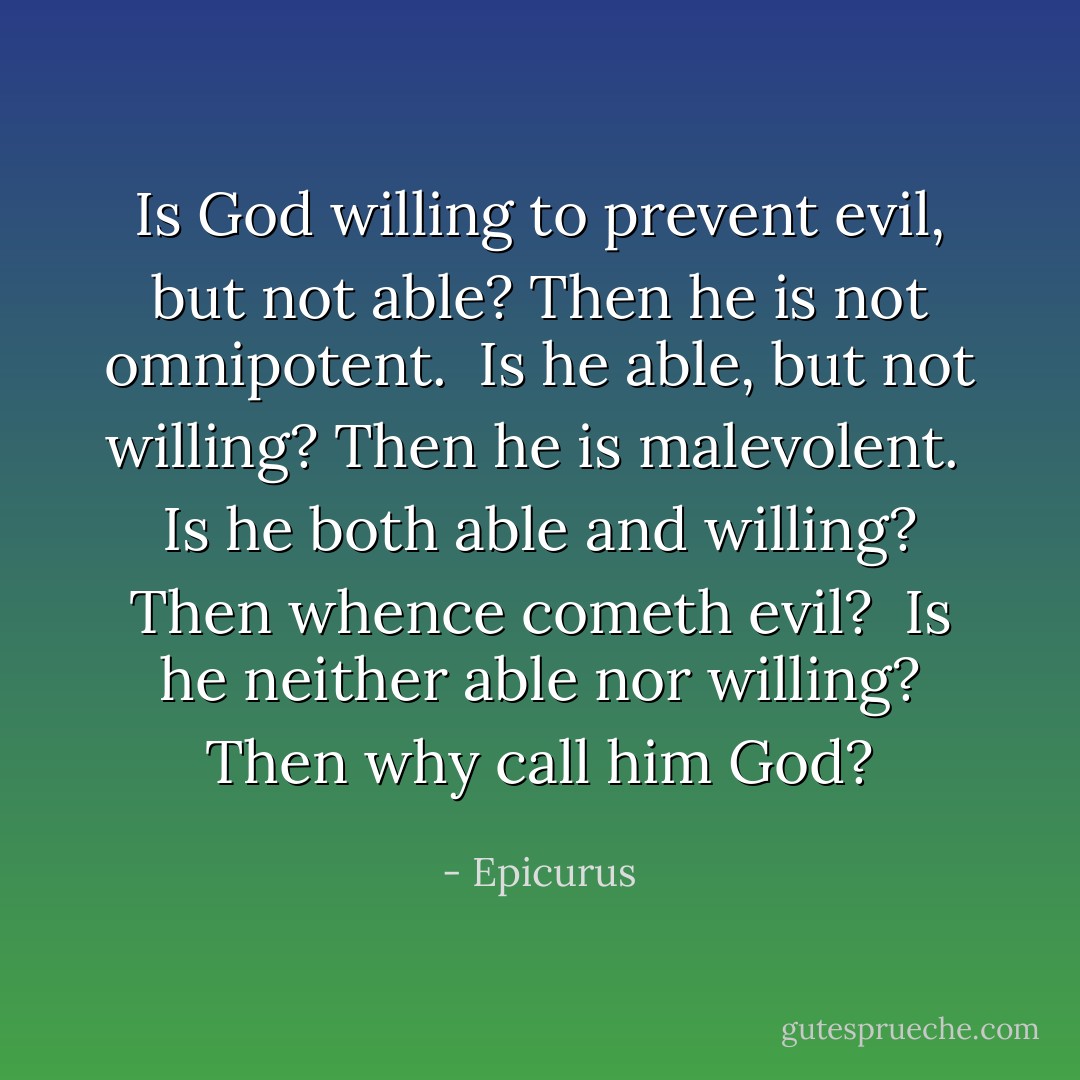 Is God willing to prevent evil, but not able? Then he is not omnipotent. <br />Is he able, but not willing? Then he is malevolent. <br />Is he both able and willing? Then whence cometh evil? <br />Is he neither able nor willing? Then why call him God? - Epicurus