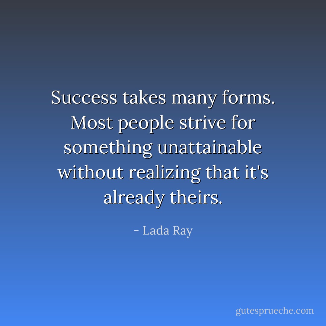 Success takes many forms. Most people strive for something unattainable without realizing that it's already theirs. - Lada Ray