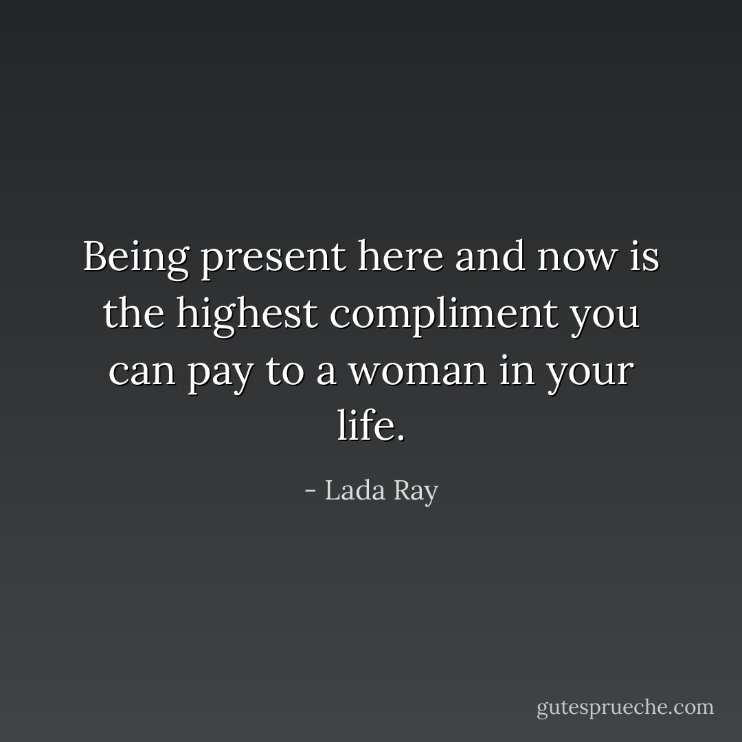 Being present here and now is the highest compliment you can pay to a woman in your life. - Lada Ray