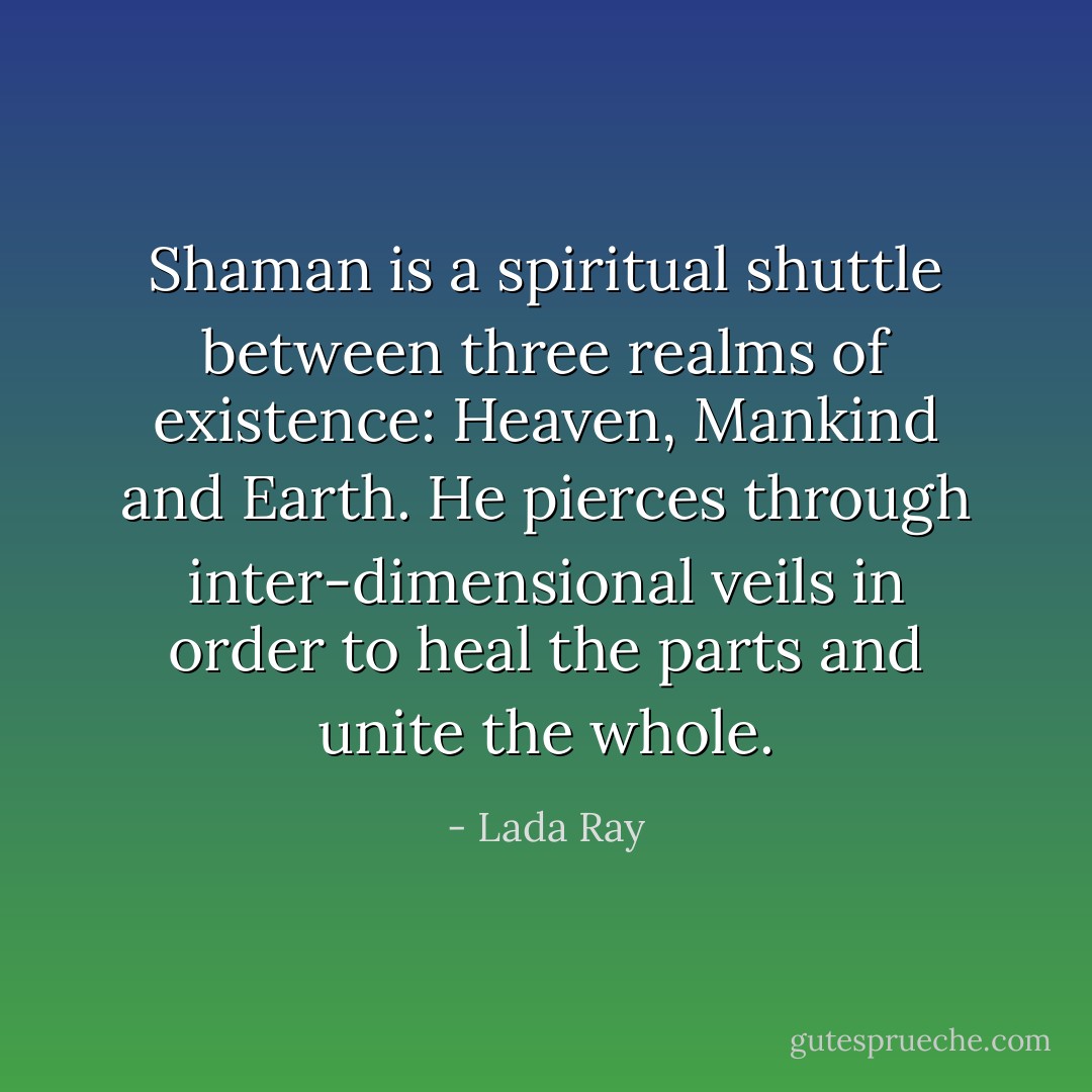Shaman is a spiritual shuttle between three realms of existence: Heaven, Mankind and Earth. He pierces through inter-dimensional veils in order to heal the parts and unite the whole. - Lada Ray