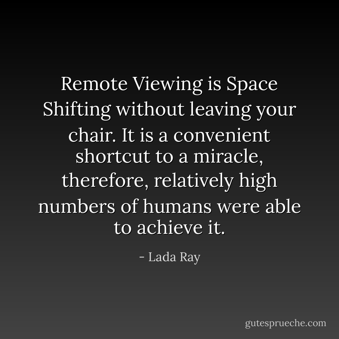 Remote Viewing is Space Shifting without leaving your chair. It is a convenient shortcut to a miracle, therefore, relatively high numbers of humans were able to achieve it. - Lada Ray