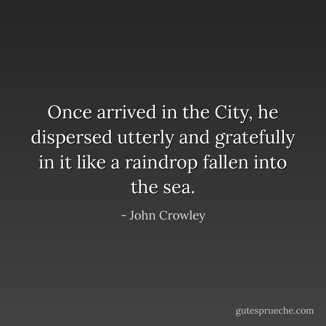 Once arrived in the City, he dispersed utterly and gratefully in it like a raindrop fallen into the sea. - John Crowley