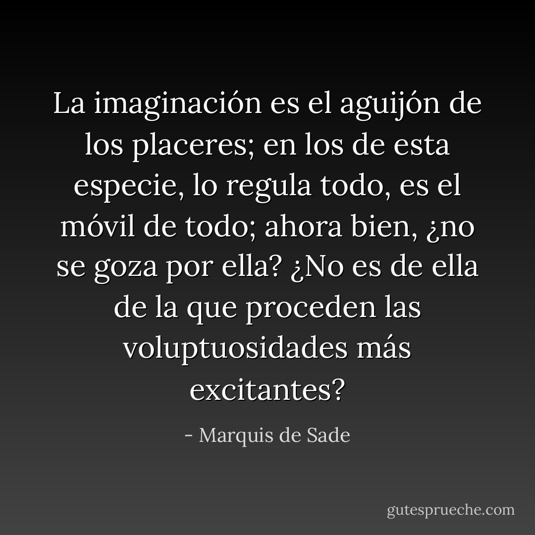 La imaginación es el aguijón de los placeres; en los de esta especie, lo regula todo, es el móvil de todo; ahora bien, ¿no se goza por ella?<br />¿No es de ella de la que proceden las voluptuosidades más excitantes? - Marquis de Sade
