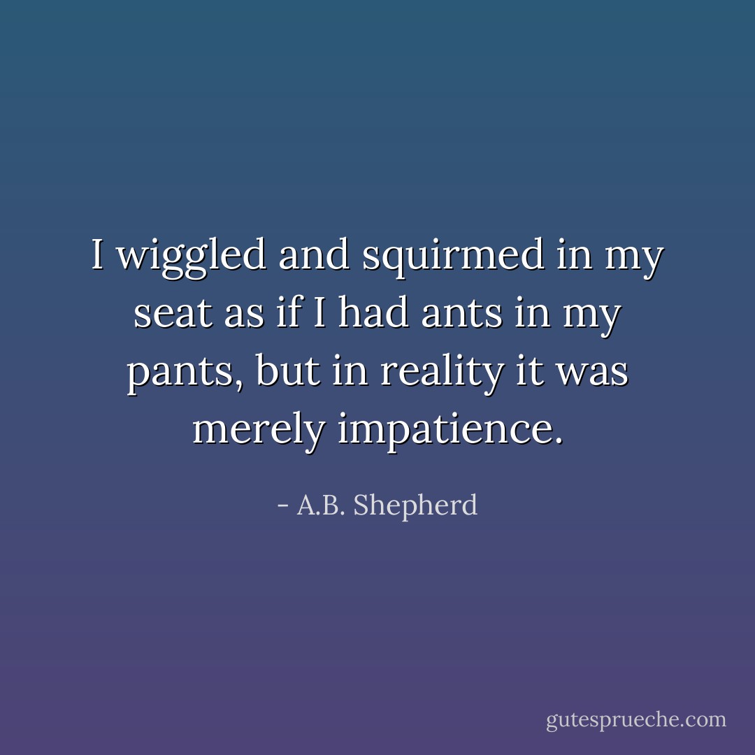 I wiggled and squirmed in my seat as if I had ants in my pants, but in reality it was merely impatience. - A.B. Shepherd