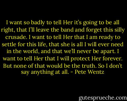 I want so badly to tell Her it’s going to be all right, that I’ll leave<br />the band and forget this silly crusade. I want to tell Her that I am ready to settle for this life, that she is all I will ever need in the world, and that we’ll never be apart. I want to tell Her that I will protect Her forever. But none of that would be the truth. So I don’t say<br />anything at all. - Pete Wentz