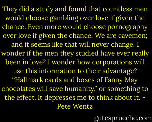 They did a study and found that countless men would choose gambling over love if given the chance. Even more would choose pornography over love if given the chance. We are cavemen; and it seems like that will never change. I wonder if the men they<br />studied have ever really been in love? I wonder how corporations will use this information to their advantage? “Hallmark cards and boxes of Fanny May chocolates will save humanity,” or something to the effect. It depresses me to think about it. - Pete Wentz