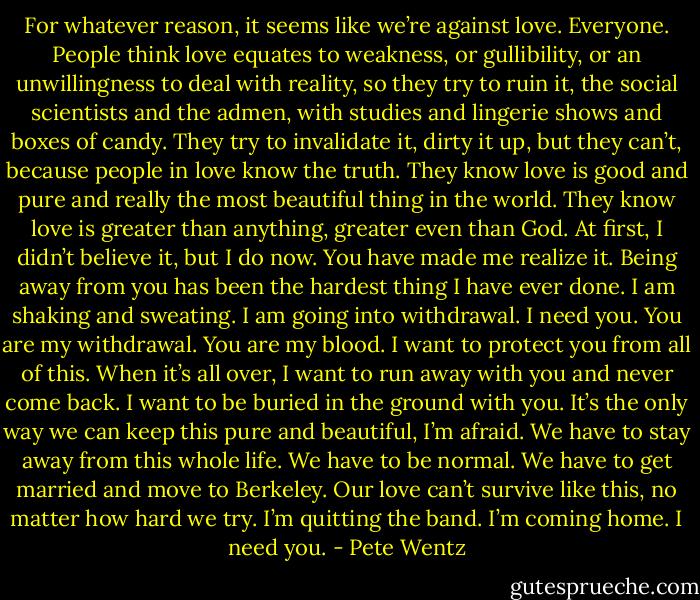 For whatever reason, it seems like we’re against love. Everyone. People think love equates to weakness, or gullibility, or an unwillingness to deal with reality, so they try to<br />ruin it, the social scientists and the admen, with studies and lingerie shows and boxes of candy. They try to invalidate it, dirty it up, but they can’t, because people in love know<br />the truth. They know love is good and pure and really the most beautiful thing in the world. They know love is greater than anything, greater even than God. At first, I didn’t<br />believe it, but I do now. You have made me realize it. Being away from you has been the hardest thing I have ever done. I am shaking and sweating. I am going into withdrawal. I need you. You are my withdrawal. You are my blood.<br />I want to protect you from all of this. When it’s all over, I want to run away with you and never come back. I want to be buried in the ground with you. It’s the only way we can keep this pure and beautiful, I’m afraid. We have to stay away from this whole life. We have to be normal. We have to get married and move to Berkeley. Our love can’t<br />survive like this, no matter how hard we try. I’m quitting the band. I’m coming home. I need you. - Pete Wentz