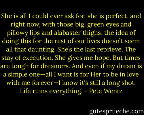She is all I could ever ask for, she is perfect, and right now, with those big, green eyes and pillowy lips and alabaster thighs, the idea of doing this for the rest of our lives doesn’t seem all that daunting. She’s the last reprieve. The stay of execution. She gives me hope. But times are tough for dreamers. And even if my dream is a simple one—all I want is for Her to be in love with me forever—I know it’s still a long shot. Life ruins everything. - Pete Wentz