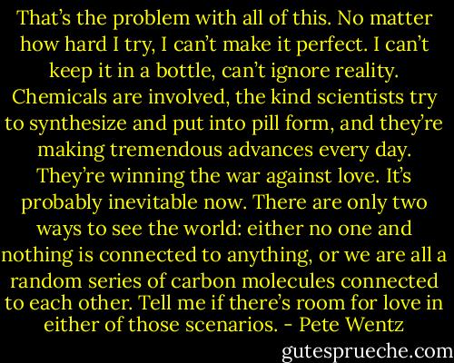 That’s the problem with all of this. No matter how hard I try, I can’t make it perfect. I can’t keep it in a bottle, can’t ignore reality. Chemicals are involved, the kind scientists try<br />to synthesize and put into pill form, and they’re making tremendous advances every day. They’re winning the war against love. It’s probably inevitable now. There are only two ways to see the world: either no one and nothing is connected to anything, or we are all<br />a random series of carbon molecules connected to each other. Tell me if there’s room for love in either of those scenarios. - Pete Wentz