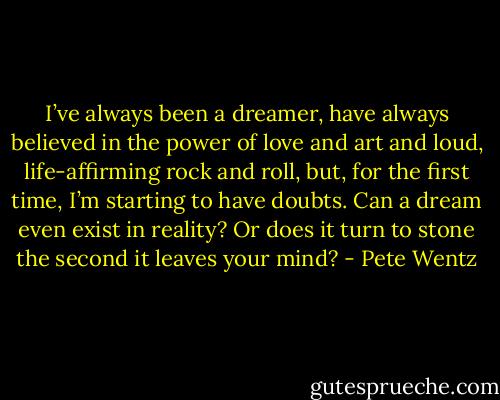 I’ve always been a dreamer, have always believed<br />in the power of love and art and loud, life-affirming rock and roll, but, for the first time,<br />I’m starting to have doubts. Can a dream even exist in reality? Or does it turn to stone<br />the second it leaves your mind? - Pete Wentz