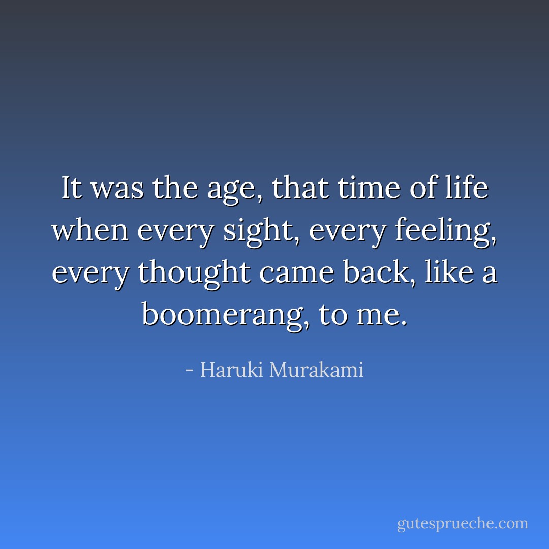 It was the age, that time of life when every sight, every feeling, every thought came back, like a boomerang, to me. - Haruki Murakami