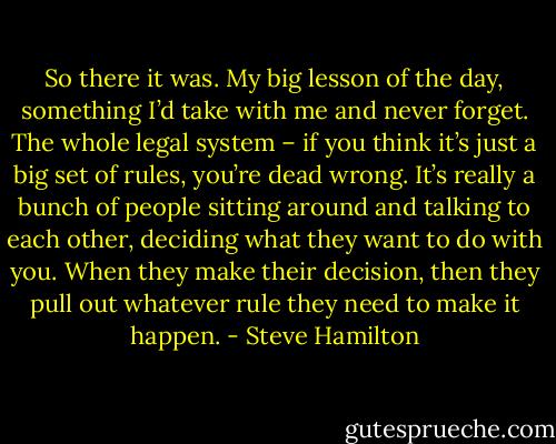 So there it was. My big lesson of the day, something I’d take with me and never forget. The whole legal system – if you think it’s just a big set of rules, you’re dead wrong. It’s really a bunch of people sitting around and talking to each other, deciding what they want to do with you. When they make their decision, then they pull out whatever rule they need to make it happen. - Steve Hamilton