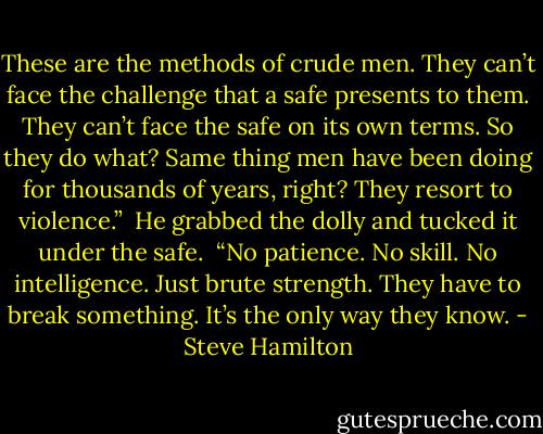 These are the methods of crude men. They can’t face the challenge that a safe presents to them. They can’t face the safe on its own terms. So they do what? Same thing men have been doing for thousands of years, right? They resort to violence.”<br /><br />He grabbed the dolly and tucked it under the safe.<br /><br />“No patience. No skill. No intelligence. Just brute strength. They have to break something. It’s the only way they know. - Steve Hamilton