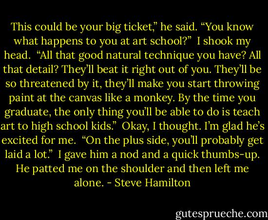 This could be your big ticket,” he said. “You know what happens to you at art school?”<br /><br />I shook my head.<br /><br />“All that good natural technique you have? All that detail? They’ll beat it right out of you. They’ll be so threatened by it, they’ll make you start throwing paint at the canvas like a monkey. By the time you graduate, the only thing you’ll be able to do is teach art to high school kids.”<br /><br />Okay, I thought. I’m glad he’s excited for me.<br /><br />“On the plus side, you’ll probably get laid a lot.”<br /><br />I gave him a nod and a quick thumbs-up. He patted me on the shoulder and then left me alone. - Steve Hamilton