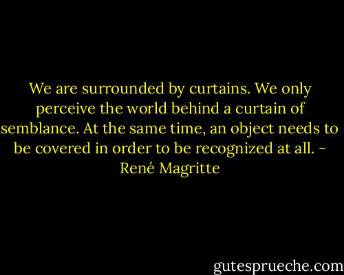 We are surrounded by curtains. We only perceive the world behind a curtain of semblance. At the same time, an object needs to be covered in order to be recognized at all. - René Magritte