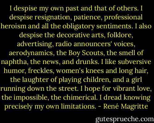 I despise my own past and that of others. I despise resignation, patience, professional heroism and all the obligatory sentiments. I also despise the decorative arts, folklore, advertising, radio announcers' voices, aerodynamics, the Boy Scouts, the smell of naphtha, the news, and drunks.<br />I like subversive humor, freckles, women's knees and long hair, the laughter of playing children, and a girl running down the street.<br />I hope for vibrant love, the impossible, the chimerical.<br />I dread knowing precisely my own limitations. - René Magritte