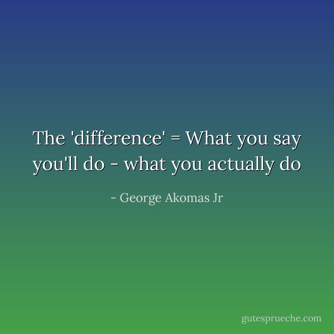 The 'difference' = What you say you'll do - what you actually do - George Akomas Jr