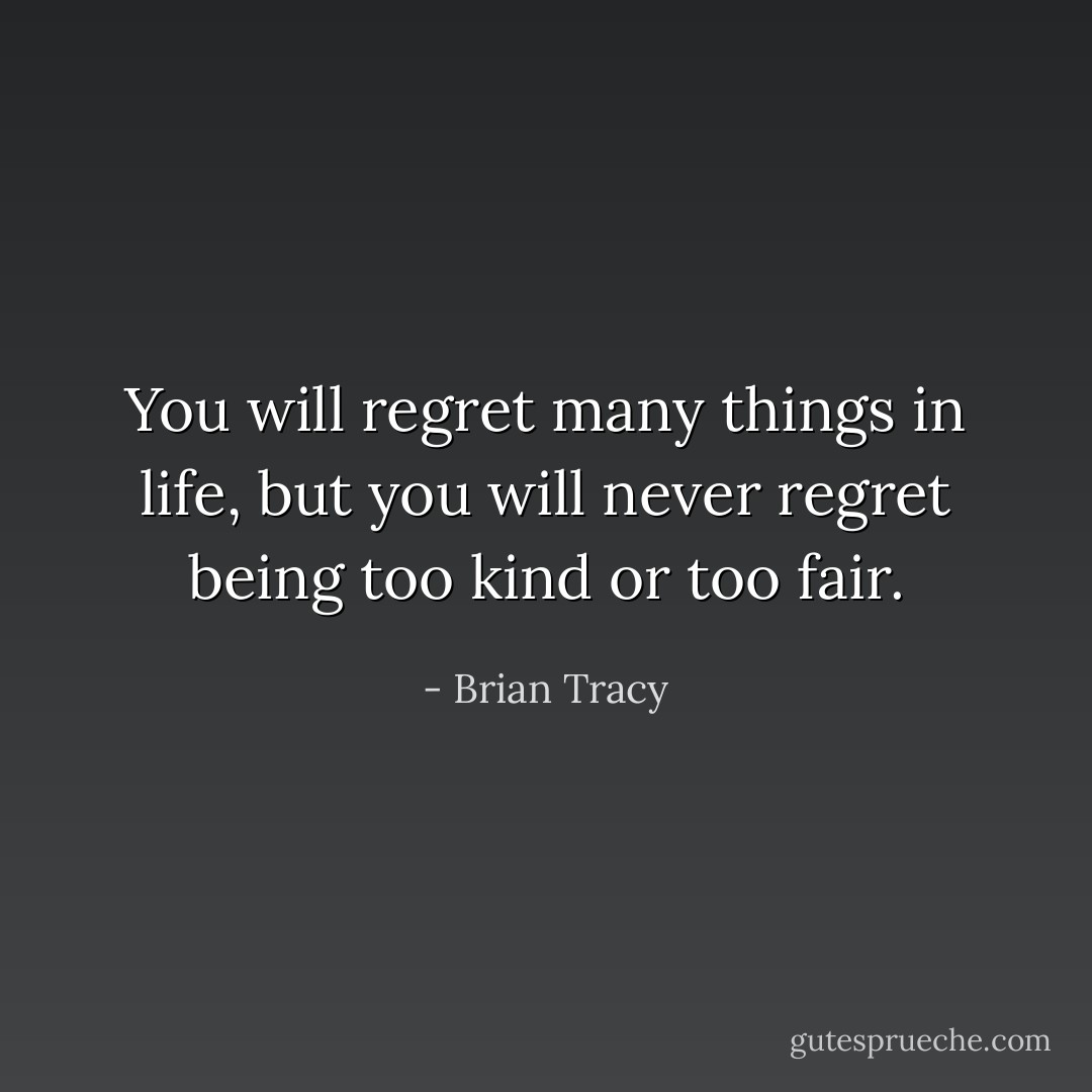 You will regret many things in life, but you will never regret being too kind or too fair. - Brian Tracy