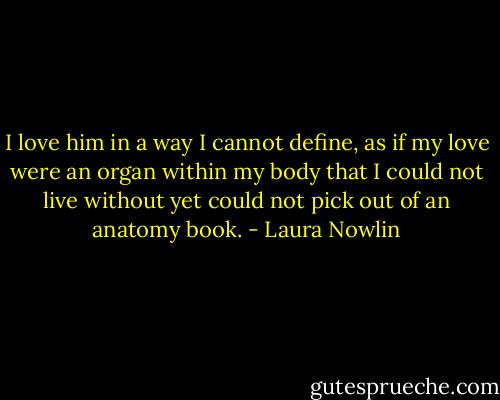 I love him in a way I cannot define, as if my love were an organ within my body that I could not live without yet could not pick out of an anatomy book. - Laura Nowlin