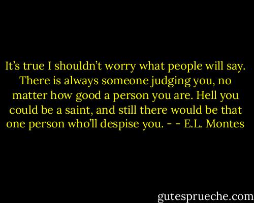 It’s true I shouldn’t worry what people will say. There is always someone judging you, no matter how good a person you are. Hell you could be a saint, and still there would be that one person who’ll despise you. - - E.L. Montes