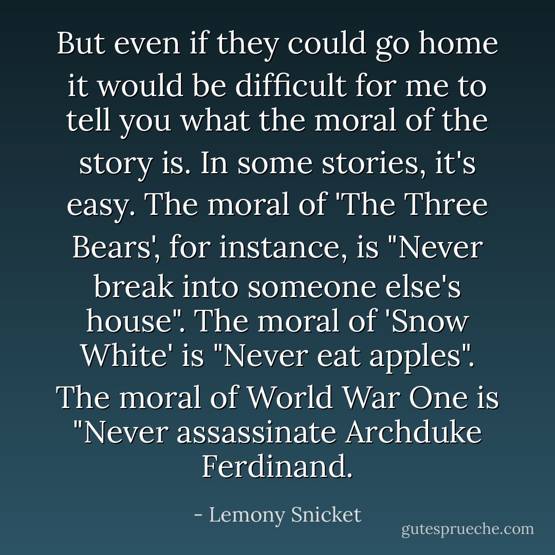 But even if they could go home it would be difficult for me to tell you what the moral of the story is. In some stories, it's easy. The moral of 'The Three Bears', for instance, is "Never break into someone else's house". The moral of 'Snow White' is "Never eat apples". The moral of World War One is "Never assassinate Archduke Ferdinand. - Lemony Snicket