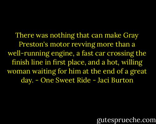 There was nothing that can make Gray Preston's motor revving more than a well-running engine, a fast car crossing the finish line in first place, and a hot, willing woman waiting for him at the end of a great day.<br />- One Sweet Ride - Jaci Burton