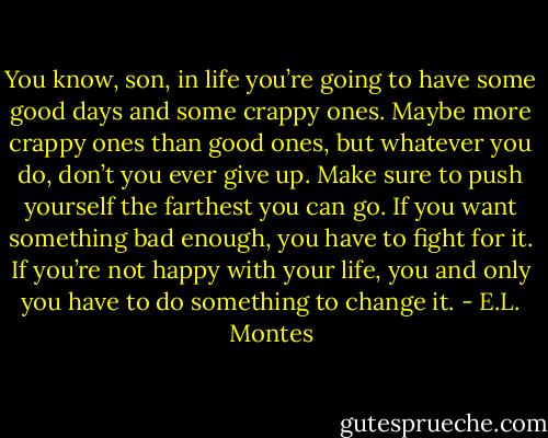 You know, son, in life you’re<br />going to have some good days and some crappy ones. Maybe more crappy ones than good<br />ones, but whatever you do, don’t you ever give up. Make sure to push yourself<br />the farthest you can go. If you want something bad enough, you have to fight<br />for it. If you’re not happy with your life, you and only you have<br />to do something to change it. - E.L. Montes