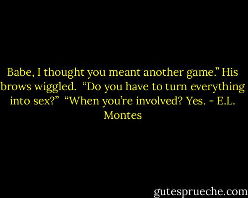Babe, I thought you meant another game.” His brows wiggled.<br /><br />“Do you have to turn everything into sex?”<br /><br />“When you’re involved? Yes. - E.L. Montes