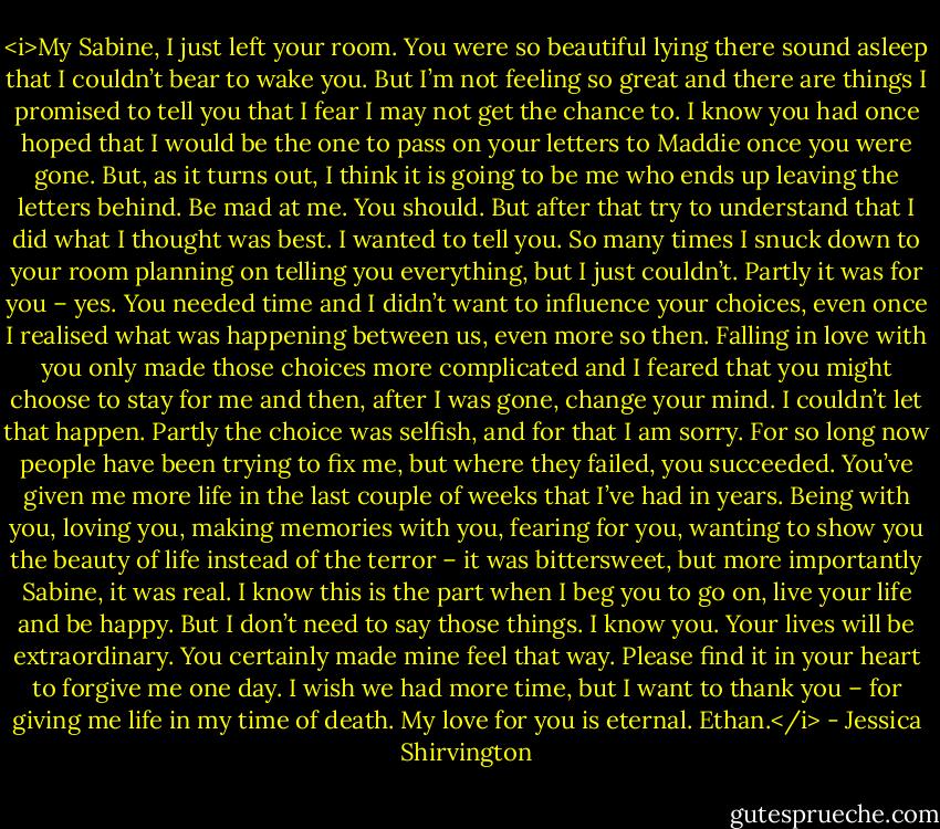 <i>My Sabine,<br />I just left your room. You were so beautiful lying there sound asleep that I couldn’t bear to wake you. But I’m not feeling so great and there are things I promised to tell you that I fear I may not get the chance to.<br />I know you had once hoped that I would be the one to pass on your letters to Maddie once you were gone. But, as it turns out, I think it is going to be me who ends up leaving the letters behind.<br />Be mad at me. You should. But after that try to understand that I did what I thought was best. I wanted to tell you. So many times I snuck down to your room planning on telling you everything, but I just couldn’t.<br />Partly it was for you – yes. You needed time and I didn’t want to influence your choices, even once I realised what was happening between us, even more so then. Falling in love with you only made those choices more complicated and I feared that you might choose to stay for me and then, after I was gone, change your mind. I couldn’t let that happen.<br />Partly the choice was selfish, and for that I am sorry. For so long now people have been trying to fix me, but where they failed, you succeeded. You’ve given me more life in the last couple of weeks that I’ve had in years. Being with you, loving you, making memories with you, fearing for you, wanting to show you the beauty of life instead of the terror – it was bittersweet, but more importantly Sabine, it was real.<br />I know this is the part when I beg you to go on, live your life and be happy. But I don’t need to say those things. I know you. Your lives will be extraordinary. You certainly made mine feel that way.<br />Please find it in your heart to forgive me one day. I wish we had more time, but I want to thank you – for giving me life in my time of death.<br />My love for you is eternal.<br />Ethan.</i> - Jessica Shirvington