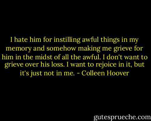 I hate him for instilling awful things in my memory and somehow making me grieve for him in the midst of all the awful. I don't want to grieve over his loss. I want to rejoice in it, but it's just not in me. - Colleen Hoover