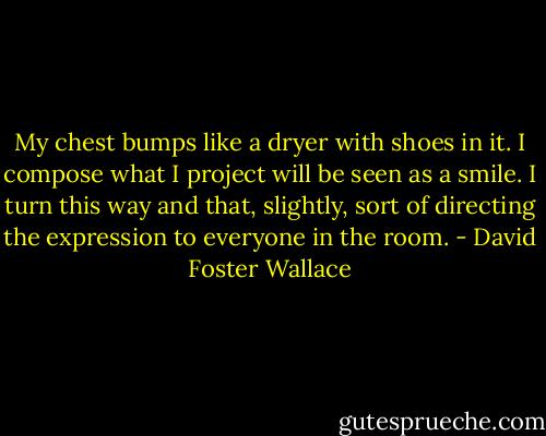 My chest bumps like a dryer with shoes in it. I compose what I project will be seen as a smile. I turn this way and that, slightly, sort of directing the expression to everyone in the room. - David Foster Wallace